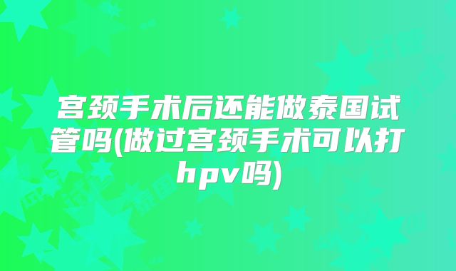 宫颈手术后还能做泰国试管吗(做过宫颈手术可以打hpv吗)