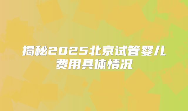 揭秘2025北京试管婴儿费用具体情况