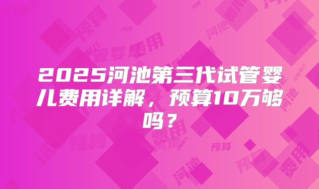 2025河池第三代试管婴儿费用详解,预算10万够吗?