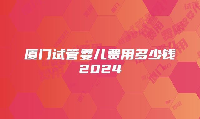 厦门试管婴儿费用多少钱2024