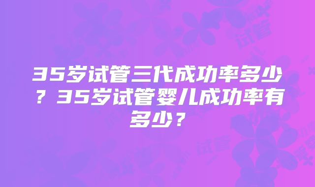 35岁试管三代成功率多少？35岁试管婴儿成功率有多少？