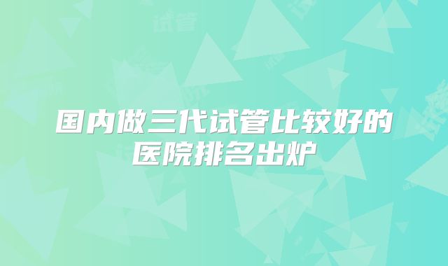 国内做三代试管比较好的医院排名出炉