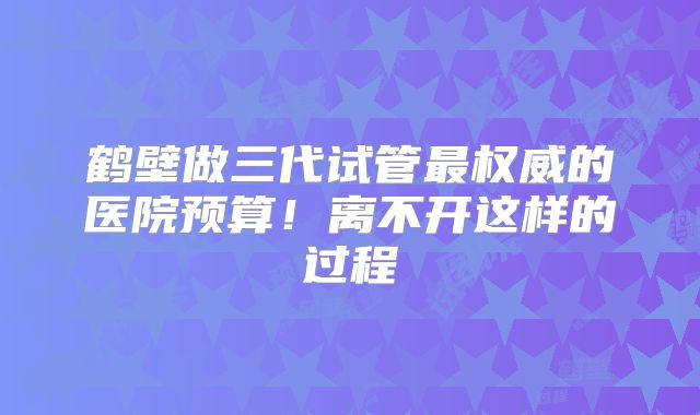 鹤壁做三代试管最权威的医院预算！离不开这样的过程