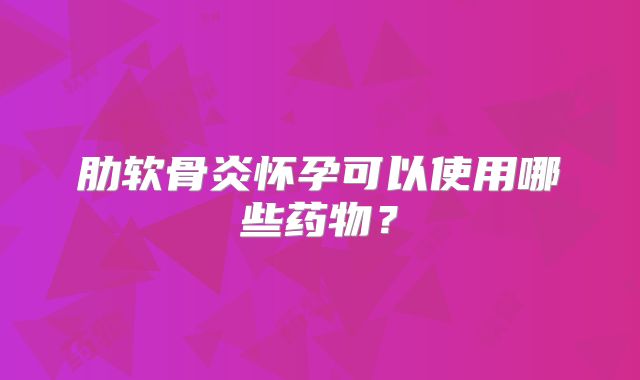 肋软骨炎怀孕可以使用哪些药物？