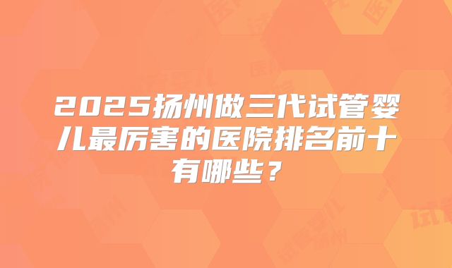 2025扬州做三代试管婴儿最厉害的医院排名前十有哪些？