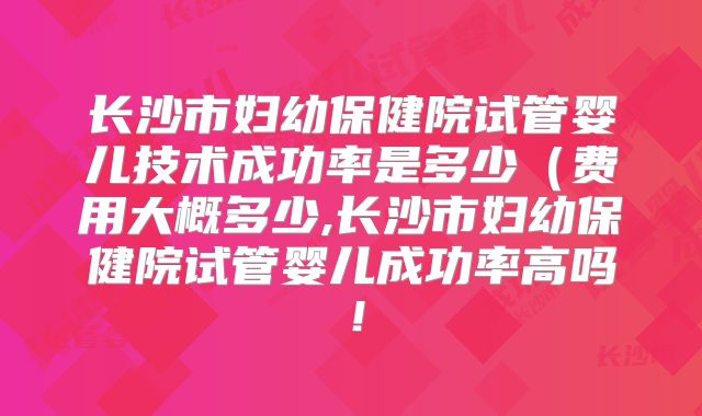 长沙市妇幼保健院试管婴儿技术成功率是多少（费用大概多少,长沙市妇幼保健院试管婴儿成功率高吗！