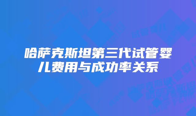 哈萨克斯坦第三代试管婴儿费用与成功率关系