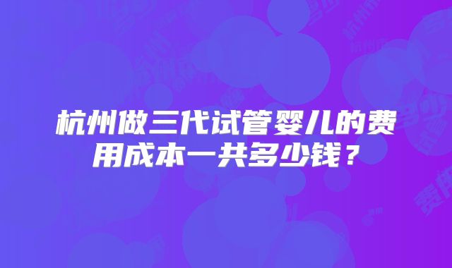 杭州做三代试管婴儿的费用成本一共多少钱？