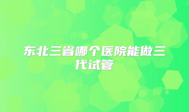 东北三省哪个医院能做三代试管