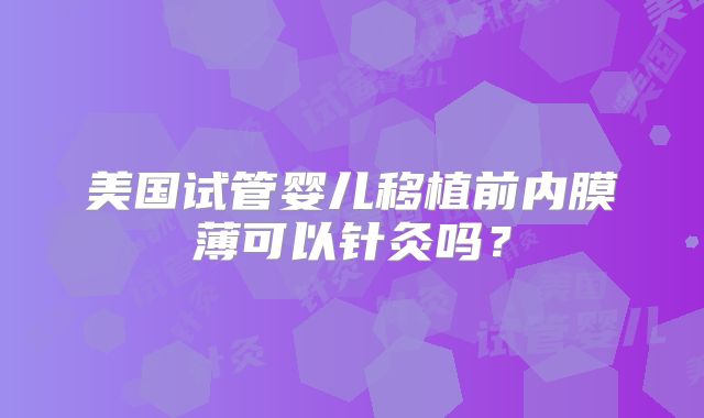 美国试管婴儿移植前内膜薄可以针灸吗？