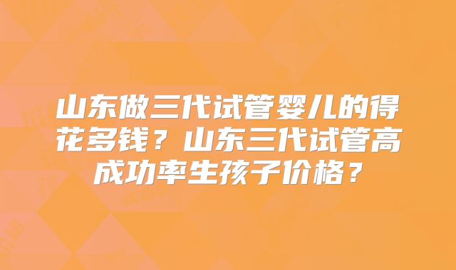 山东做三代试管婴儿的得花多钱？山东三代试管高成功率生孩子价格？