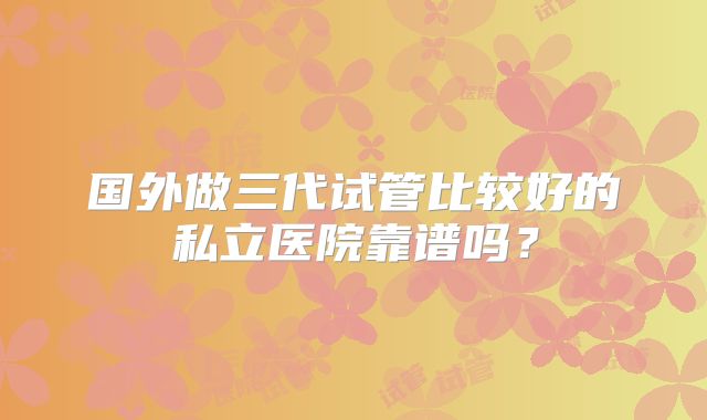 国外做三代试管比较好的私立医院靠谱吗?