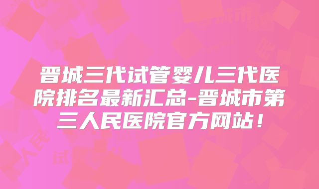 晋城三代试管婴儿三代医院排名最新汇总-晋城市第三人民医院官方网站！
