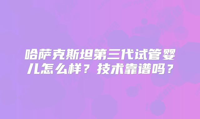 哈萨克斯坦第三代试管婴儿怎么样？技术靠谱吗？
