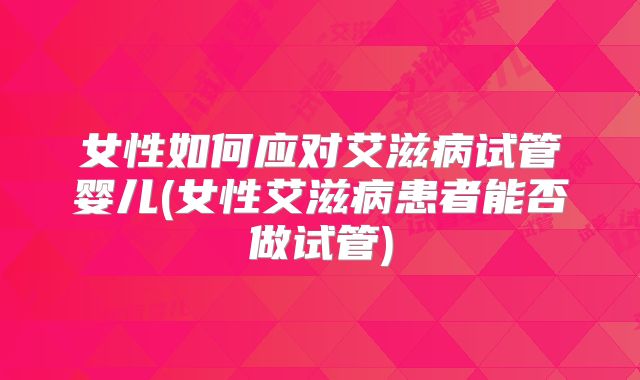 女性如何应对艾滋病试管婴儿(女性艾滋病患者能否做试管)
