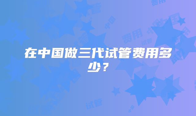 在中国做三代试管费用多少？