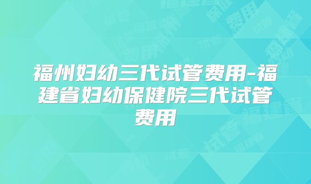 福州妇幼三代试管费用-福建省妇幼保健院三代试管费用