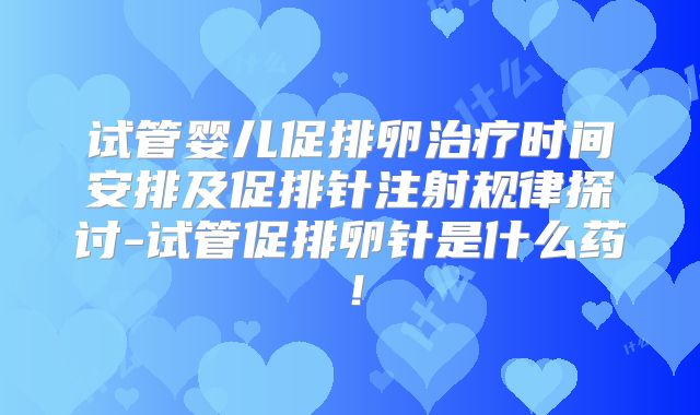 试管婴儿促排卵治疗时间安排及促排针注射规律探讨-试管促排卵针是什么药！
