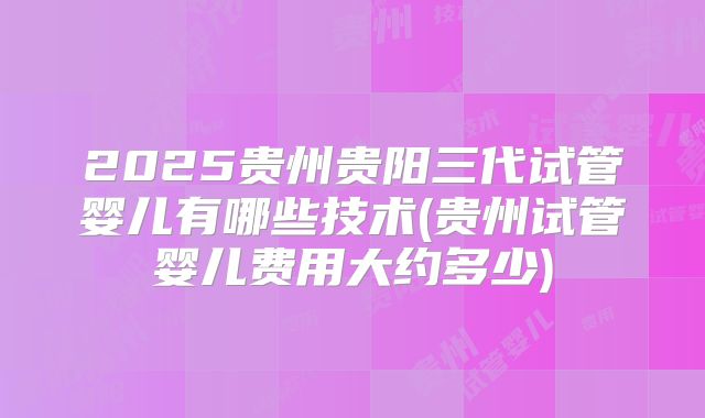 2025贵州贵阳三代试管婴儿有哪些技术(贵州试管婴儿费用大约多少)