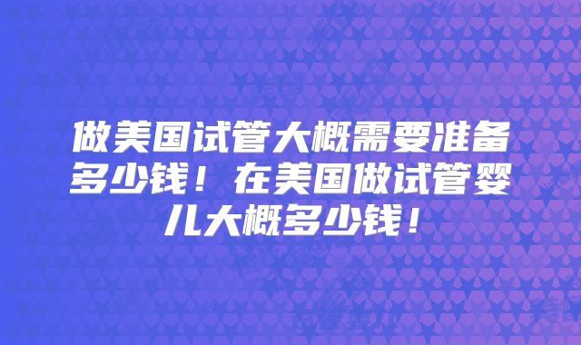 做美国试管大概需要准备多少钱！在美国做试管婴儿大概多少钱！