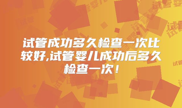 试管成功多久检查一次比较好,试管婴儿成功后多久检查一次！