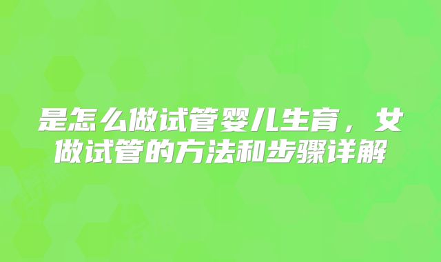 是怎么做试管婴儿生育,女做试管的方法和步骤详解