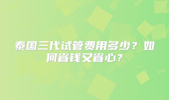 泰国三代试管费用多少？如何省钱又省心？