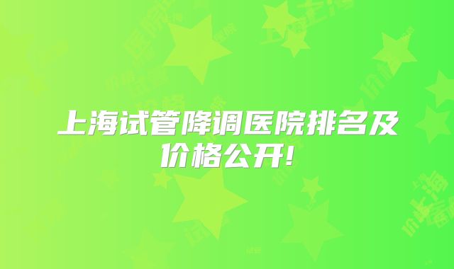 上海试管降调医院排名及价格公开!
