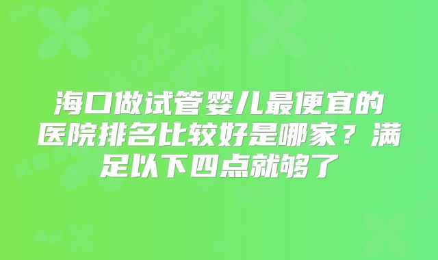 海口做试管婴儿最便宜的医院排名比较好是哪家?满足以下四点就够了