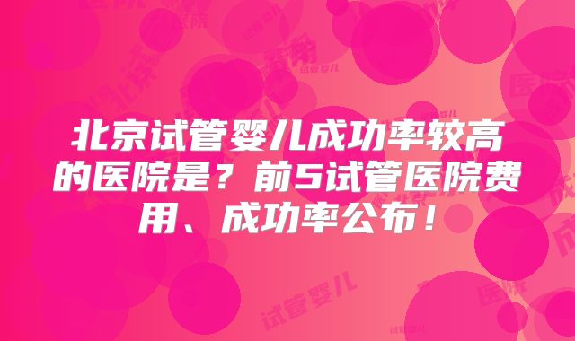 北京试管婴儿成功率较高的医院是？前5试管医院费用、成功率公布！