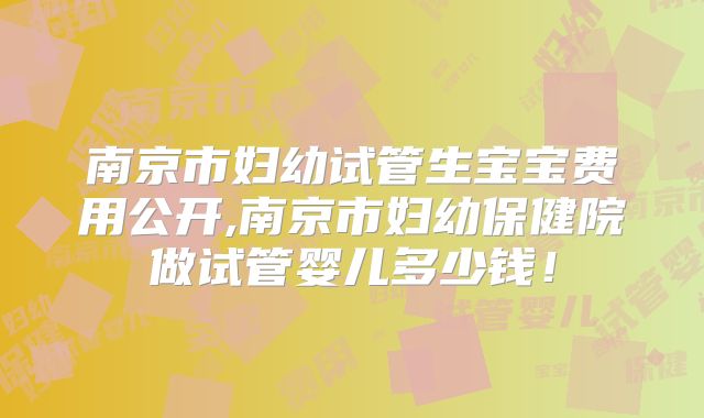 南京市妇幼试管生宝宝费用公开,南京市妇幼保健院做试管婴儿多少钱！