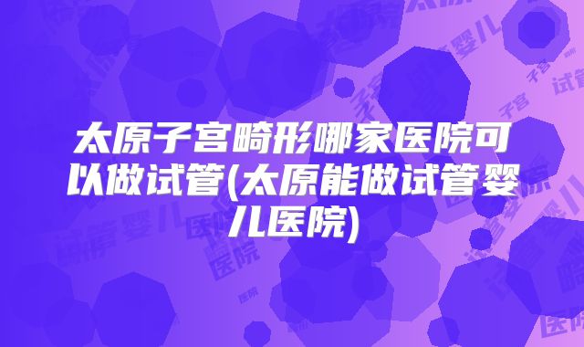 太原子宫畸形哪家医院可以做试管(太原能做试管婴儿医院)