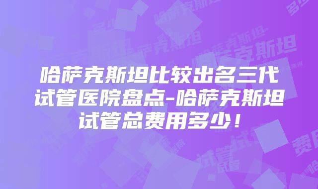 哈萨克斯坦比较出名三代试管医院盘点-哈萨克斯坦试管总费用多少!