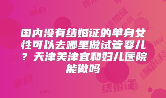 国内没有结婚证的单身女性可以去哪里做试管婴儿？天津美津宜和妇儿医院能做吗