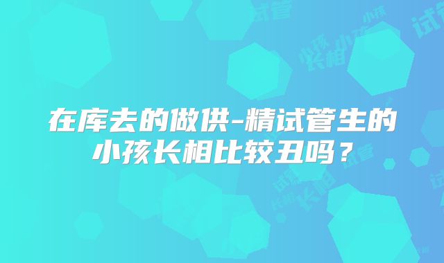 在库去的做供-精试管生的小孩长相比较丑吗?
