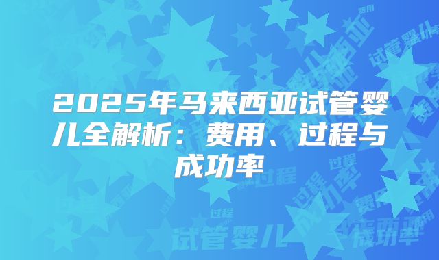 2025年马来西亚试管婴儿全解析：费用、过程与成功率