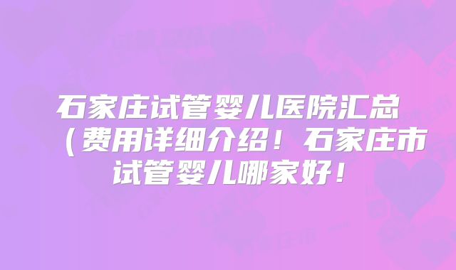 石家庄试管婴儿医院汇总（费用详细介绍！石家庄市试管婴儿哪家好！