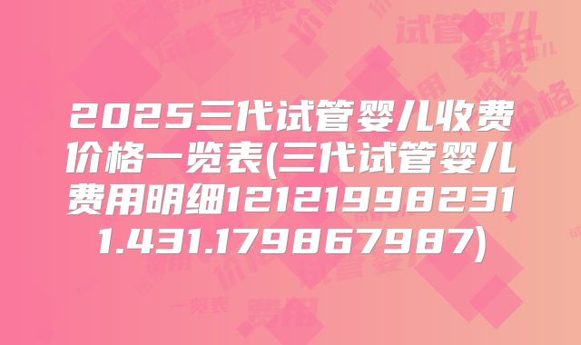 2025三代试管婴儿收费价格一览表(三代试管婴儿费用明细121219982311.431.179867987)