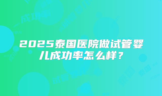 2025泰国医院做试管婴儿成功率怎么样?