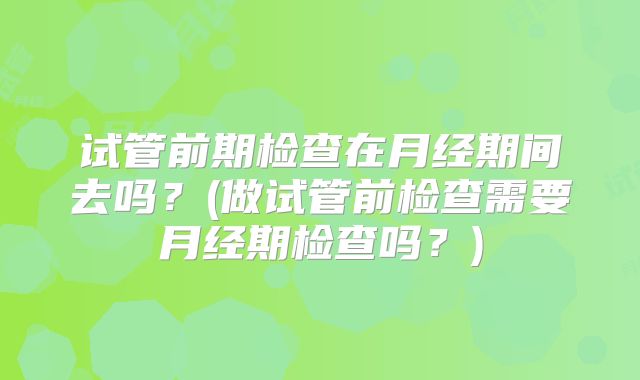 试管前期检查在月经期间去吗？(做试管前检查需要月经期检查吗？)