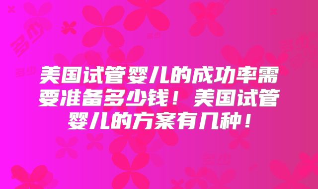 美国试管婴儿的成功率需要准备多少钱！美国试管婴儿的方案有几种！