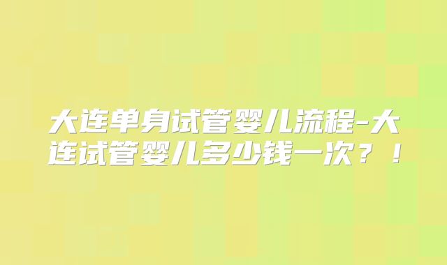 大连单身试管婴儿流程-大连试管婴儿多少钱一次？！