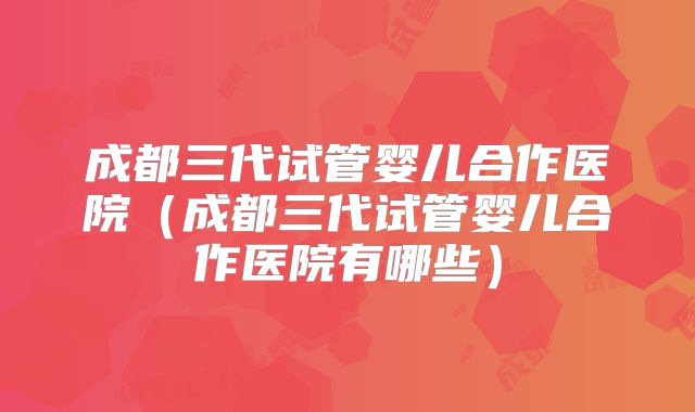 成都三代试管婴儿合作医院（成都三代试管婴儿合作医院有哪些）