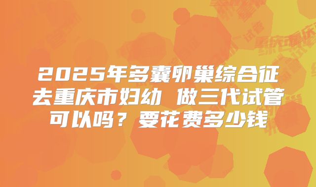 2025年多囊卵巢综合征去重庆市妇幼 做三代试管可以吗？要花费多少钱