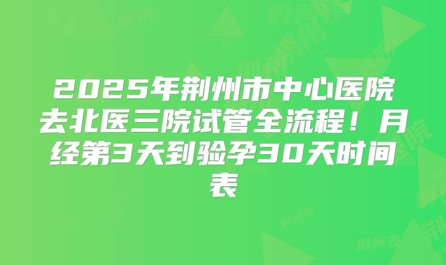 2025年荆州市中心医院去北医三院试管全流程!月经第3天到验孕30天时间表