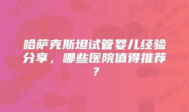 哈萨克斯坦试管婴儿经验分享，哪些医院值得推荐？
