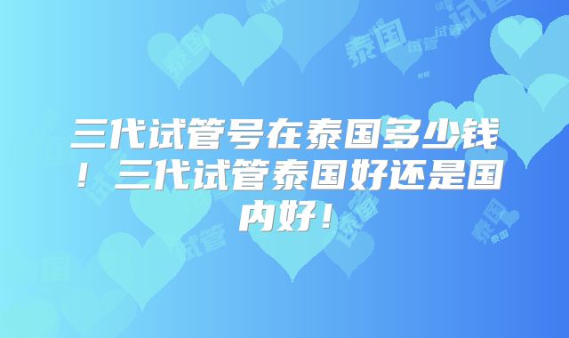 三代试管号在泰国多少钱!三代试管泰国好还是国内好!