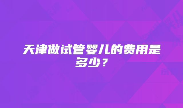 天津做试管婴儿的费用是多少？