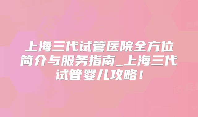 上海三代试管医院全方位简介与服务指南_上海三代试管婴儿攻略！
