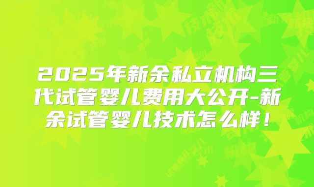 2025年新余私立机构三代试管婴儿费用大公开-新余试管婴儿技术怎么样！